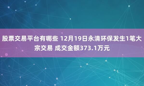 股票交易平台有哪些 12月19日永清环保发生1笔大宗交易 成交金额373.1万元