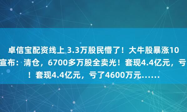 卓信宝配资线上 3.3万股民懵了！大牛股暴涨105%后，知名巨头宣布：清仓，6700多万股全卖光！套现4.4亿元，亏了4600万元……