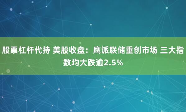 股票杠杆代持 美股收盘：鹰派联储重创市场 三大指数均大跌逾2.5%