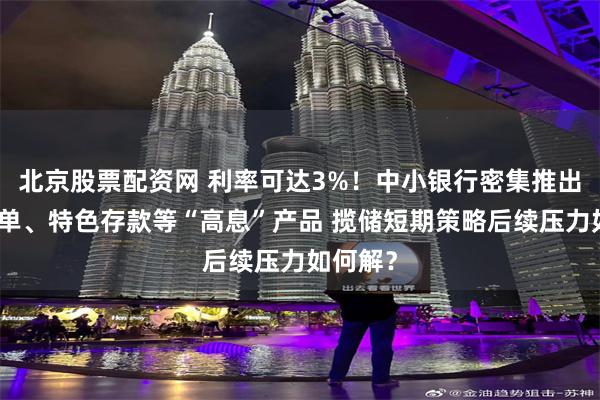 北京股票配资网 利率可达3%！中小银行密集推出大额存单、特色存款等“高息”产品 揽储短期策略后续压力如何解？