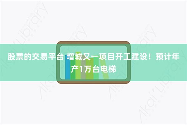 股票的交易平台 增城又一项目开工建设！预计年产1万台电梯