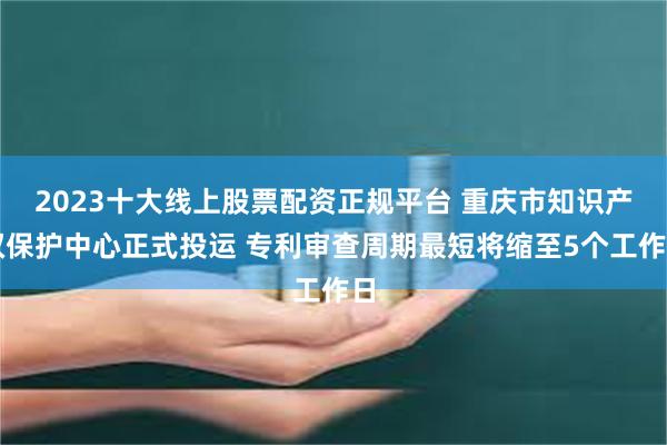 2023十大线上股票配资正规平台 重庆市知识产权保护中心正式投运 专利审查周期最短将缩至5个工作日