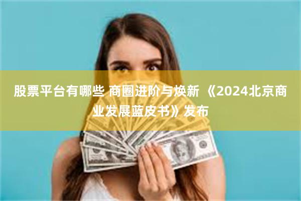 股票平台有哪些 商圈进阶与焕新 《2024北京商业发展蓝皮书》发布