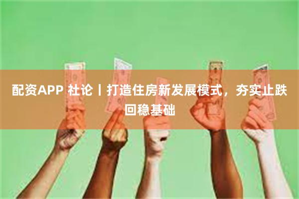 配资APP 社论丨打造住房新发展模式，夯实止跌回稳基础