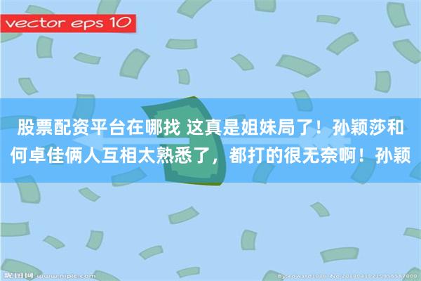 股票配资平台在哪找 这真是姐妹局了！孙颖莎和何卓佳俩人互相太熟悉了，都打的很无奈啊！孙颖