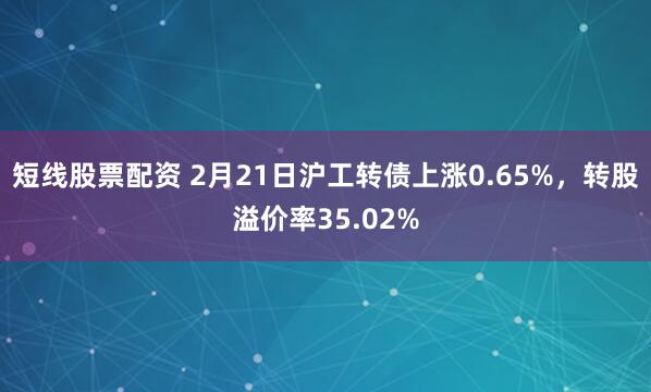 短线股票配资 2月21日沪工转债上涨0.65%，转股溢价率35.02%