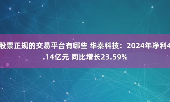 股票正规的交易平台有哪些 华秦科技：2024年净利4.14亿元 同比增长23.59%