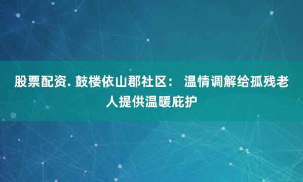 股票配资. 鼓楼依山郡社区： 温情调解给孤残老人提供温暖庇护