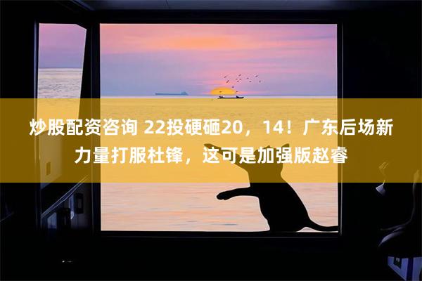 炒股配资咨询 22投硬砸20，14！广东后场新力量打服杜锋，这可是加强版赵睿