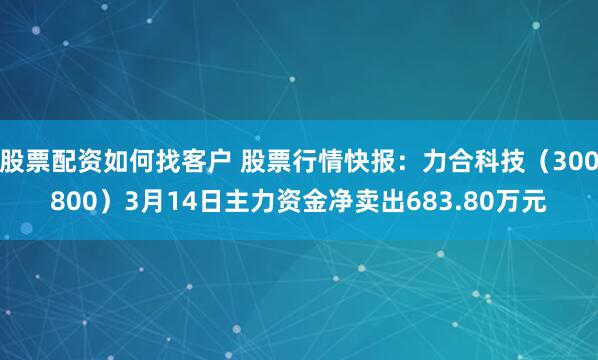 股票配资如何找客户 股票行情快报：力合科技（300800）3月14日主力资金净卖出683.80万元