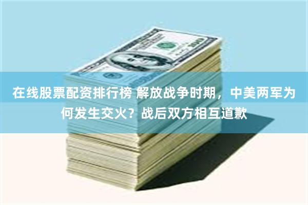 在线股票配资排行榜 解放战争时期，中美两军为何发生交火？战后双方相互道歉