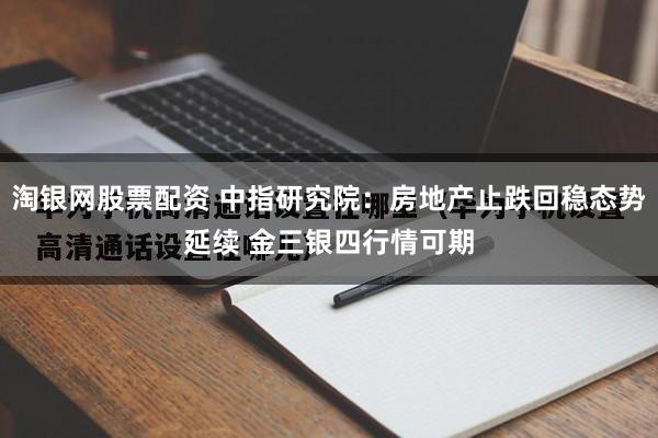 淘银网股票配资 中指研究院：房地产止跌回稳态势延续 金三银四行情可期